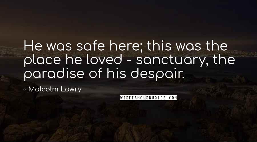Malcolm Lowry Quotes: He was safe here; this was the place he loved - sanctuary, the paradise of his despair.