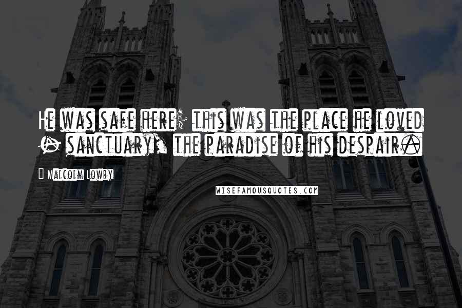 Malcolm Lowry Quotes: He was safe here; this was the place he loved - sanctuary, the paradise of his despair.
