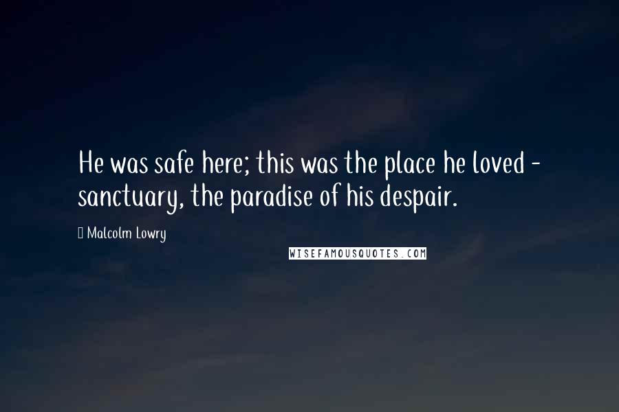 Malcolm Lowry Quotes: He was safe here; this was the place he loved - sanctuary, the paradise of his despair.