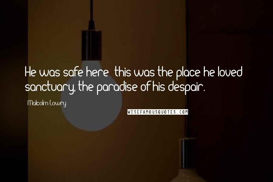 Malcolm Lowry Quotes: He was safe here; this was the place he loved - sanctuary, the paradise of his despair.