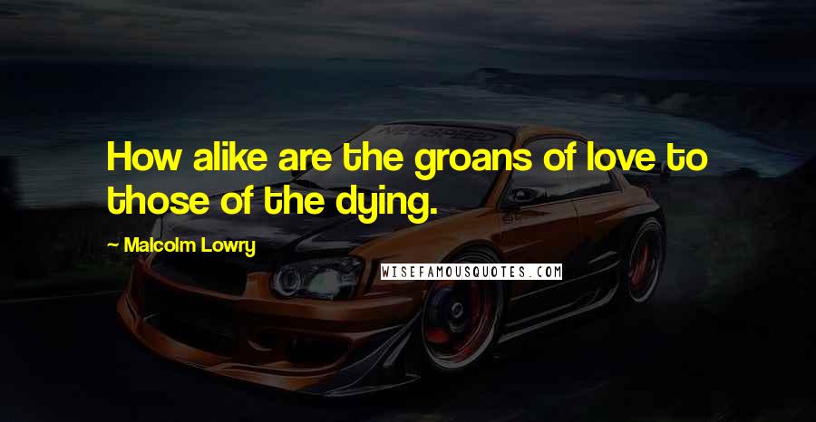 Malcolm Lowry Quotes: How alike are the groans of love to those of the dying.