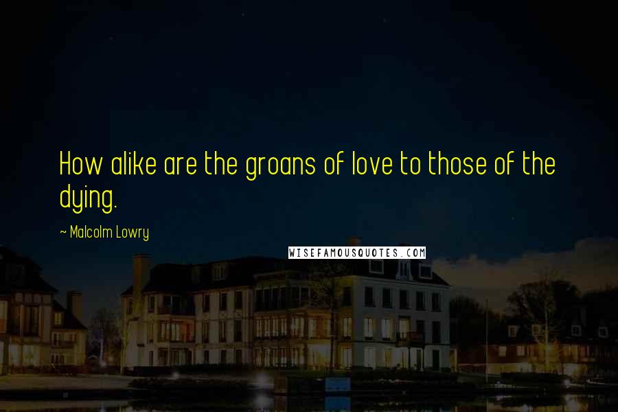 Malcolm Lowry Quotes: How alike are the groans of love to those of the dying.