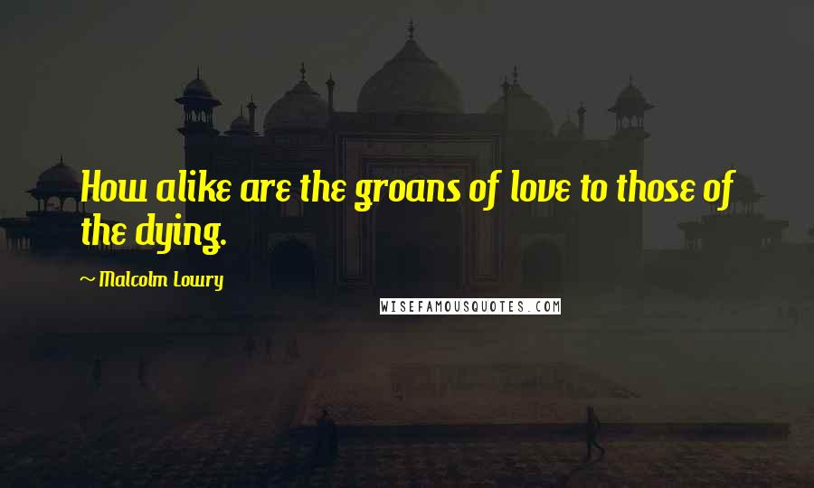 Malcolm Lowry Quotes: How alike are the groans of love to those of the dying.