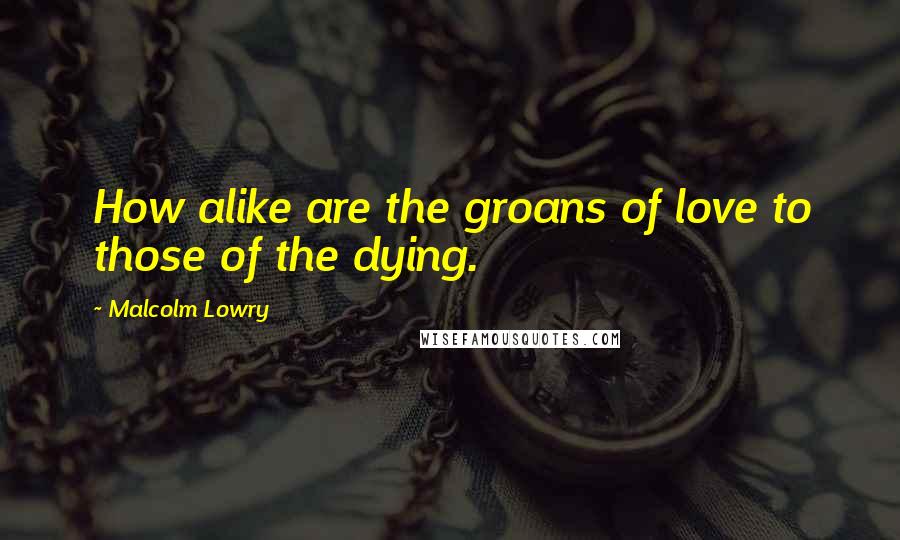 Malcolm Lowry Quotes: How alike are the groans of love to those of the dying.