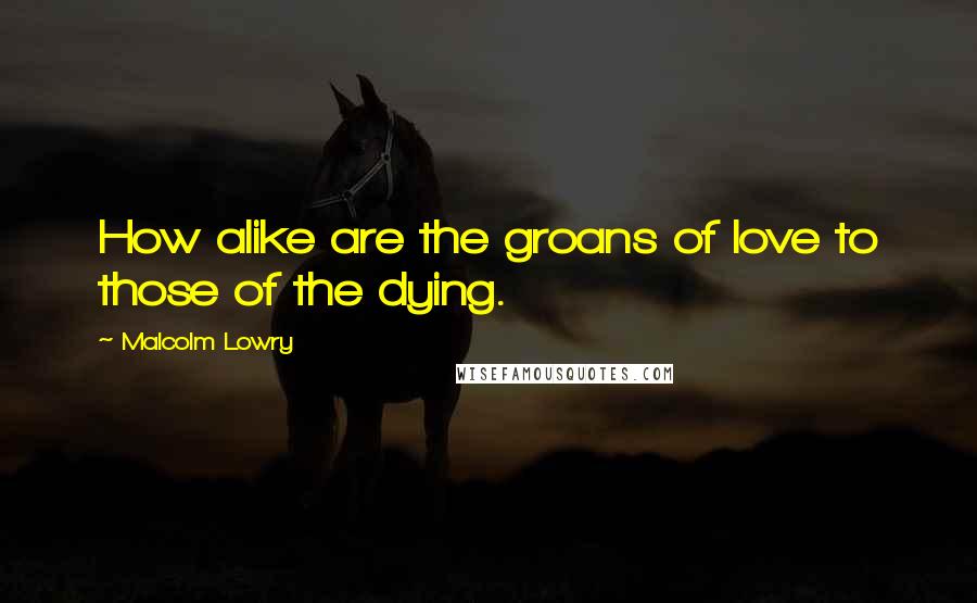 Malcolm Lowry Quotes: How alike are the groans of love to those of the dying.