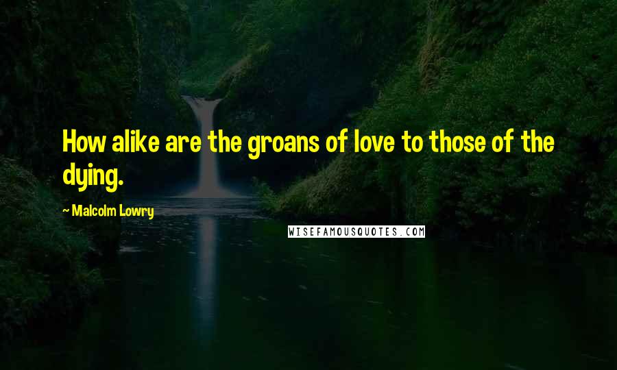 Malcolm Lowry Quotes: How alike are the groans of love to those of the dying.