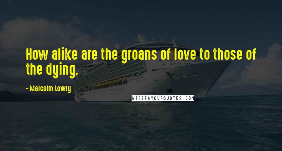 Malcolm Lowry Quotes: How alike are the groans of love to those of the dying.