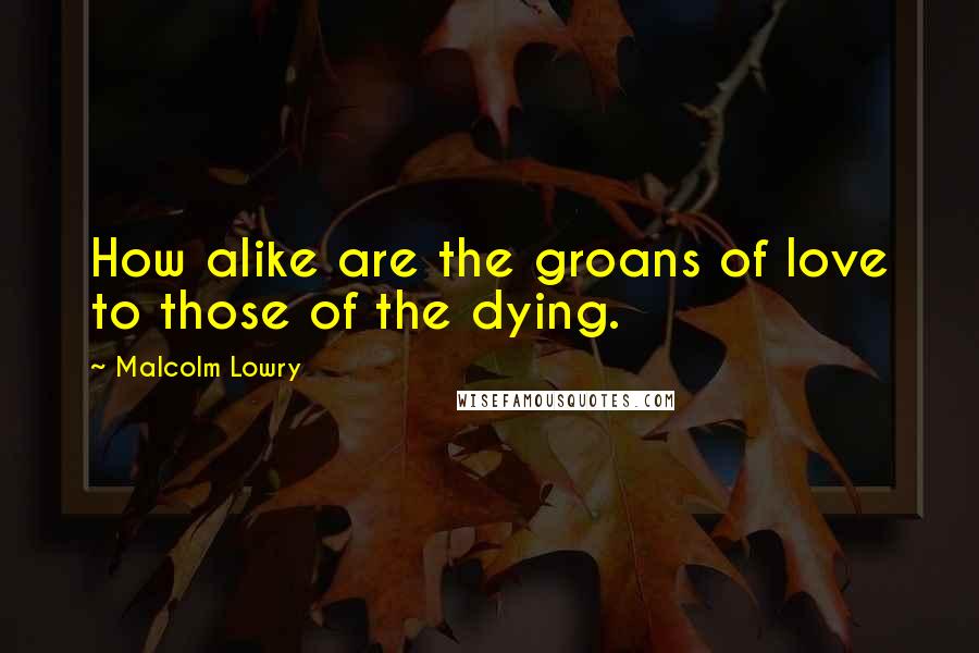 Malcolm Lowry Quotes: How alike are the groans of love to those of the dying.