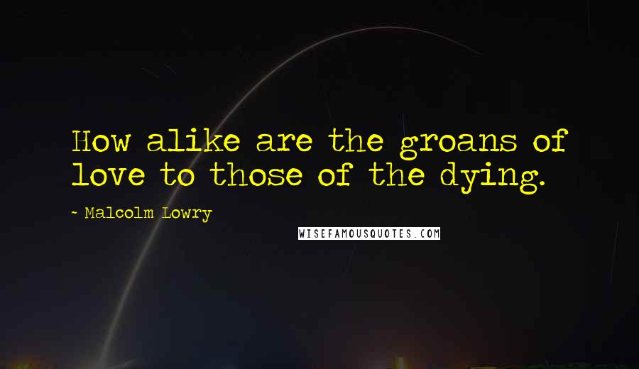 Malcolm Lowry Quotes: How alike are the groans of love to those of the dying.