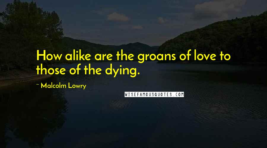 Malcolm Lowry Quotes: How alike are the groans of love to those of the dying.