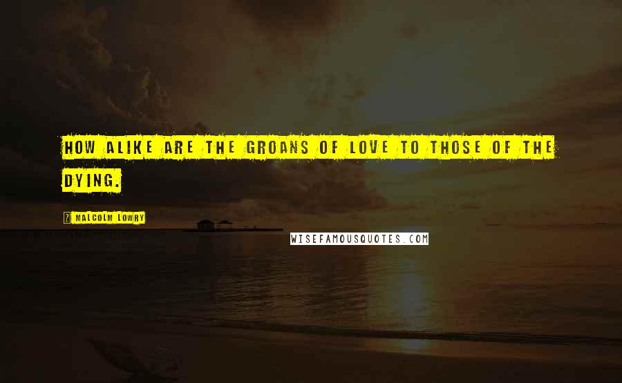 Malcolm Lowry Quotes: How alike are the groans of love to those of the dying.