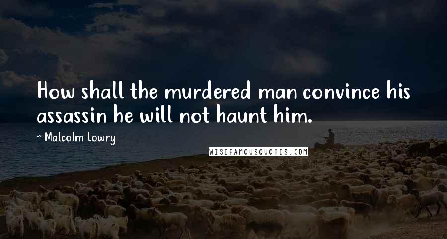Malcolm Lowry Quotes: How shall the murdered man convince his assassin he will not haunt him.