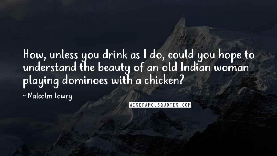 Malcolm Lowry Quotes: How, unless you drink as I do, could you hope to understand the beauty of an old Indian woman playing dominoes with a chicken?