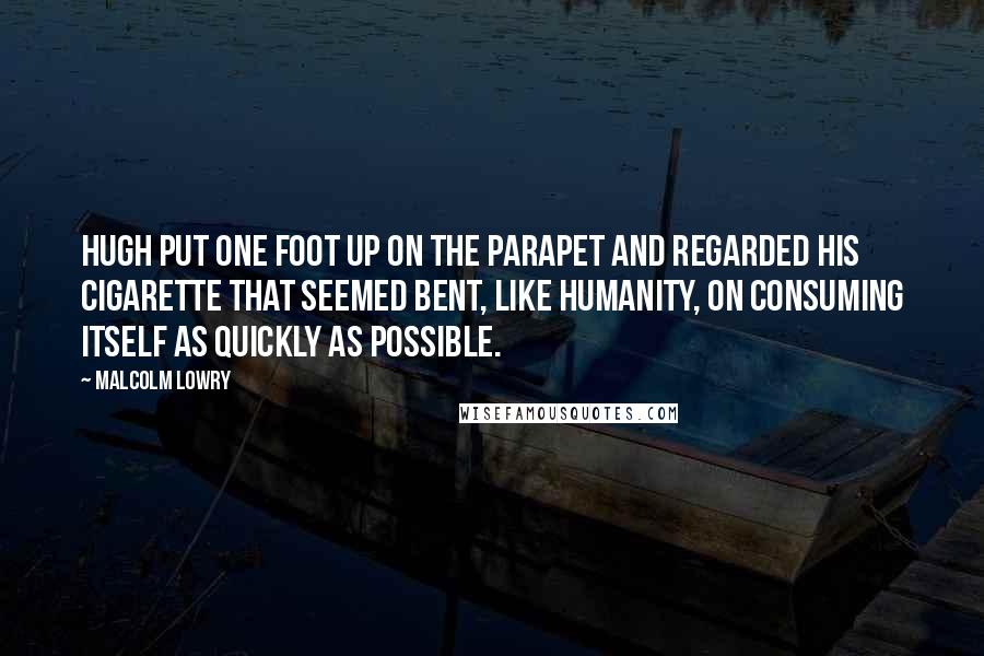 Malcolm Lowry Quotes: Hugh put one foot up on the parapet and regarded his cigarette that seemed bent, like humanity, on consuming itself as quickly as possible.