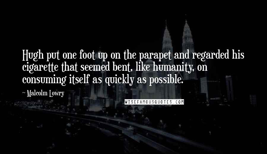 Malcolm Lowry Quotes: Hugh put one foot up on the parapet and regarded his cigarette that seemed bent, like humanity, on consuming itself as quickly as possible.