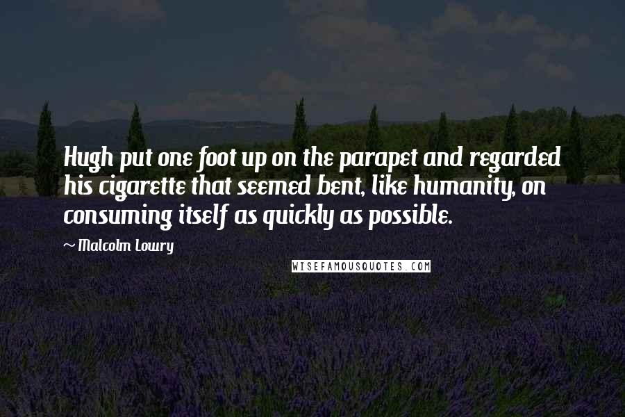 Malcolm Lowry Quotes: Hugh put one foot up on the parapet and regarded his cigarette that seemed bent, like humanity, on consuming itself as quickly as possible.