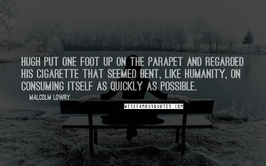 Malcolm Lowry Quotes: Hugh put one foot up on the parapet and regarded his cigarette that seemed bent, like humanity, on consuming itself as quickly as possible.
