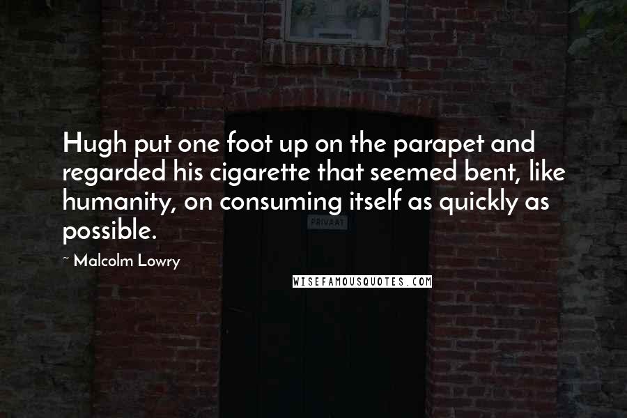 Malcolm Lowry Quotes: Hugh put one foot up on the parapet and regarded his cigarette that seemed bent, like humanity, on consuming itself as quickly as possible.