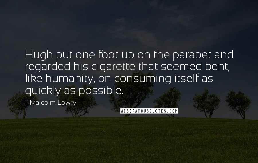 Malcolm Lowry Quotes: Hugh put one foot up on the parapet and regarded his cigarette that seemed bent, like humanity, on consuming itself as quickly as possible.