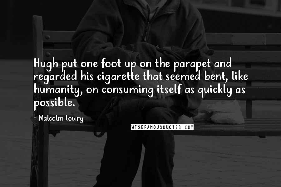 Malcolm Lowry Quotes: Hugh put one foot up on the parapet and regarded his cigarette that seemed bent, like humanity, on consuming itself as quickly as possible.