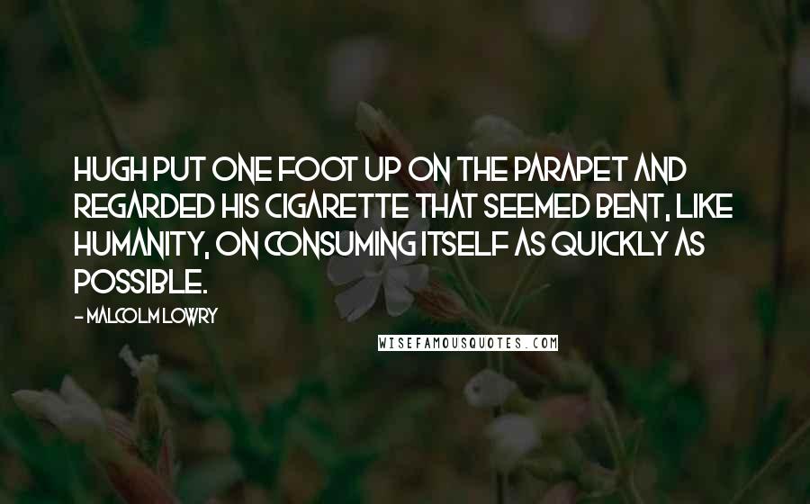 Malcolm Lowry Quotes: Hugh put one foot up on the parapet and regarded his cigarette that seemed bent, like humanity, on consuming itself as quickly as possible.