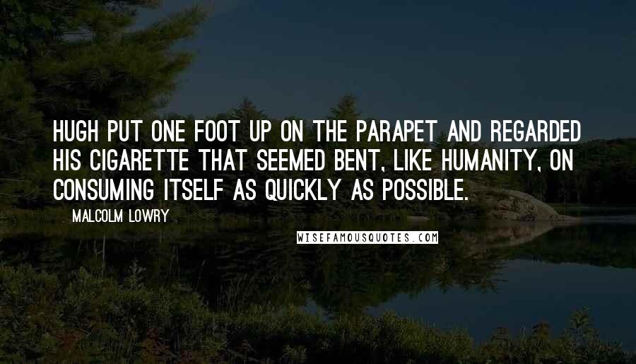 Malcolm Lowry Quotes: Hugh put one foot up on the parapet and regarded his cigarette that seemed bent, like humanity, on consuming itself as quickly as possible.