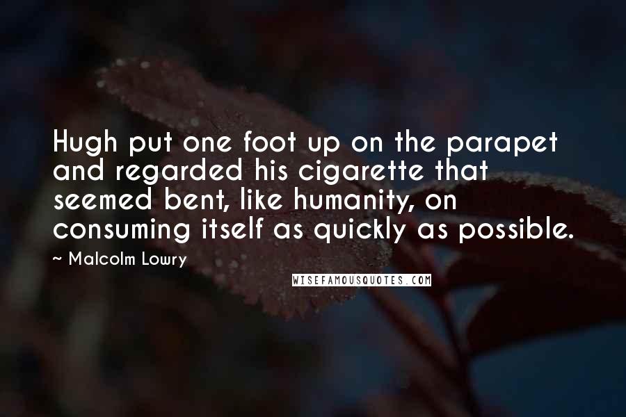 Malcolm Lowry Quotes: Hugh put one foot up on the parapet and regarded his cigarette that seemed bent, like humanity, on consuming itself as quickly as possible.