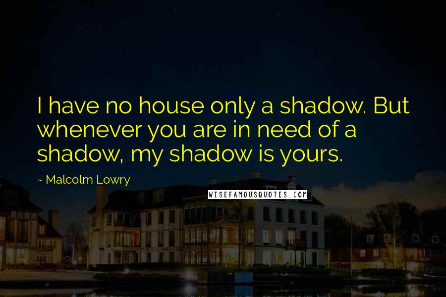 Malcolm Lowry Quotes: I have no house only a shadow. But whenever you are in need of a shadow, my shadow is yours.