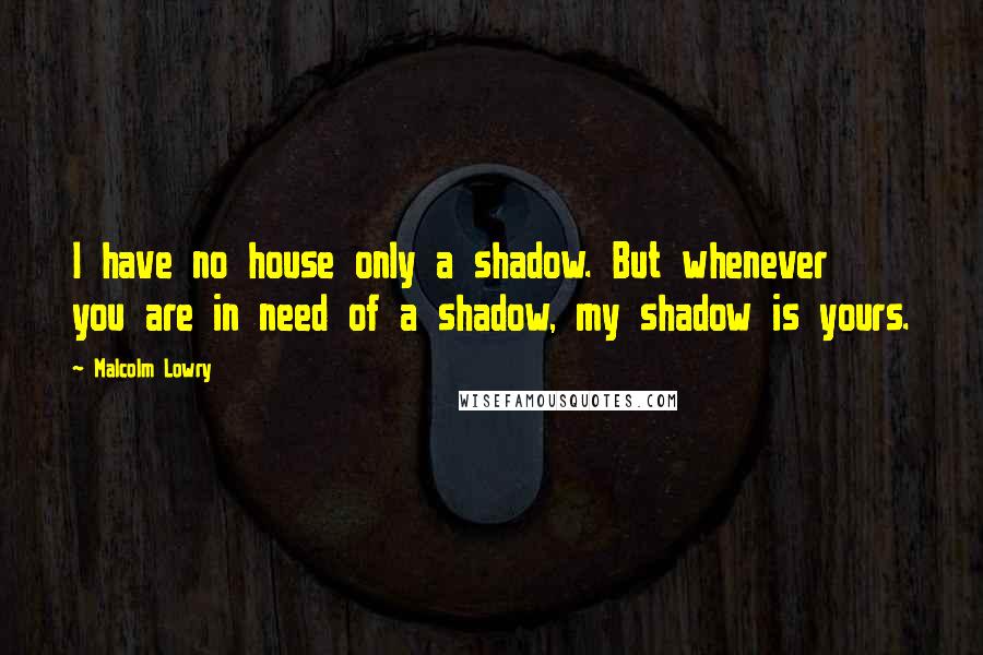 Malcolm Lowry Quotes: I have no house only a shadow. But whenever you are in need of a shadow, my shadow is yours.
