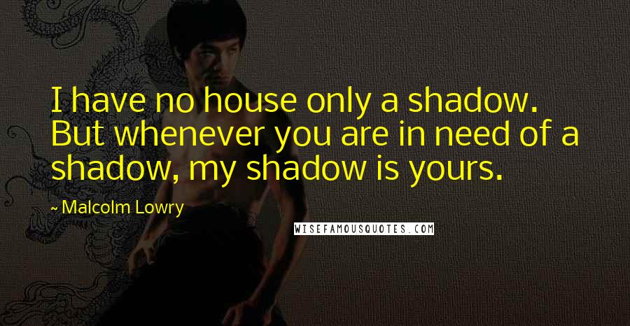 Malcolm Lowry Quotes: I have no house only a shadow. But whenever you are in need of a shadow, my shadow is yours.