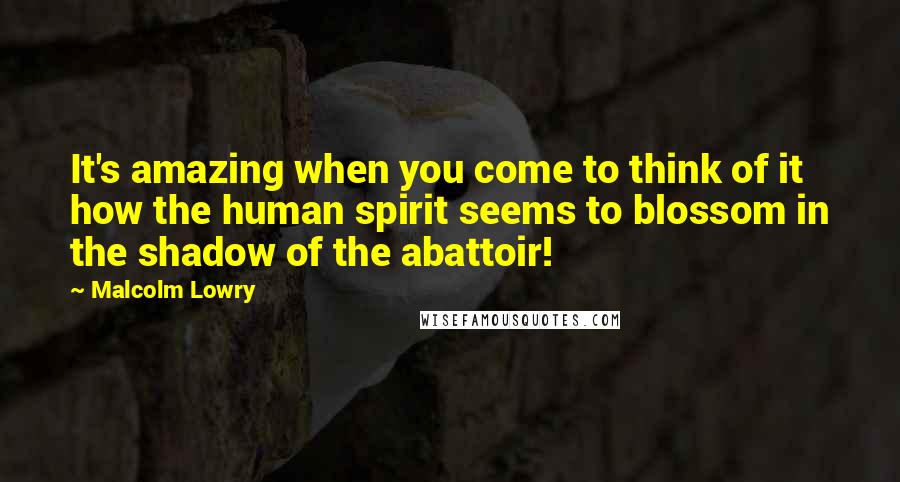 Malcolm Lowry Quotes: It's amazing when you come to think of it how the human spirit seems to blossom in the shadow of the abattoir!