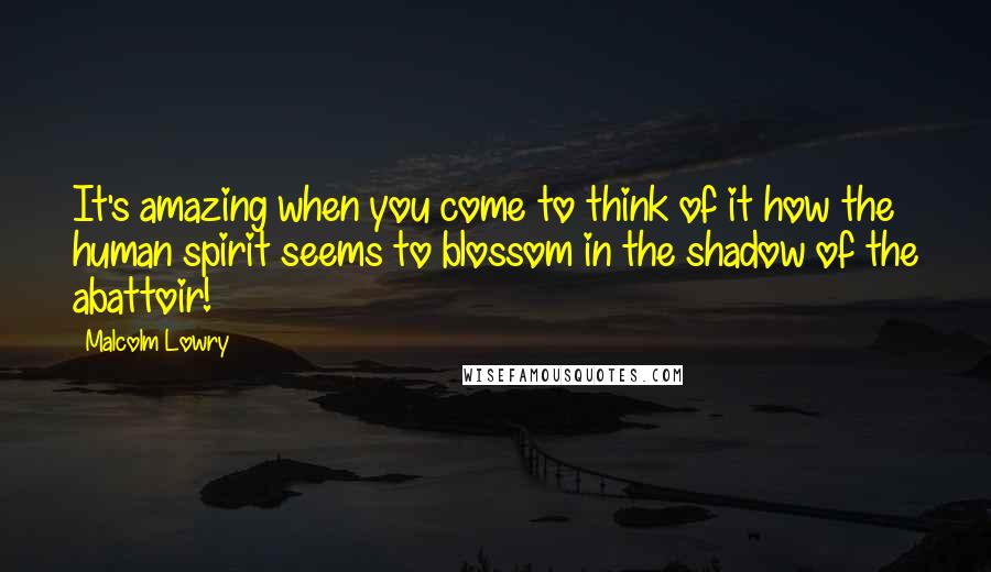 Malcolm Lowry Quotes: It's amazing when you come to think of it how the human spirit seems to blossom in the shadow of the abattoir!