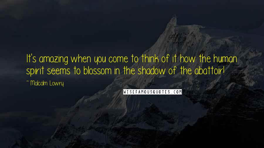 Malcolm Lowry Quotes: It's amazing when you come to think of it how the human spirit seems to blossom in the shadow of the abattoir!