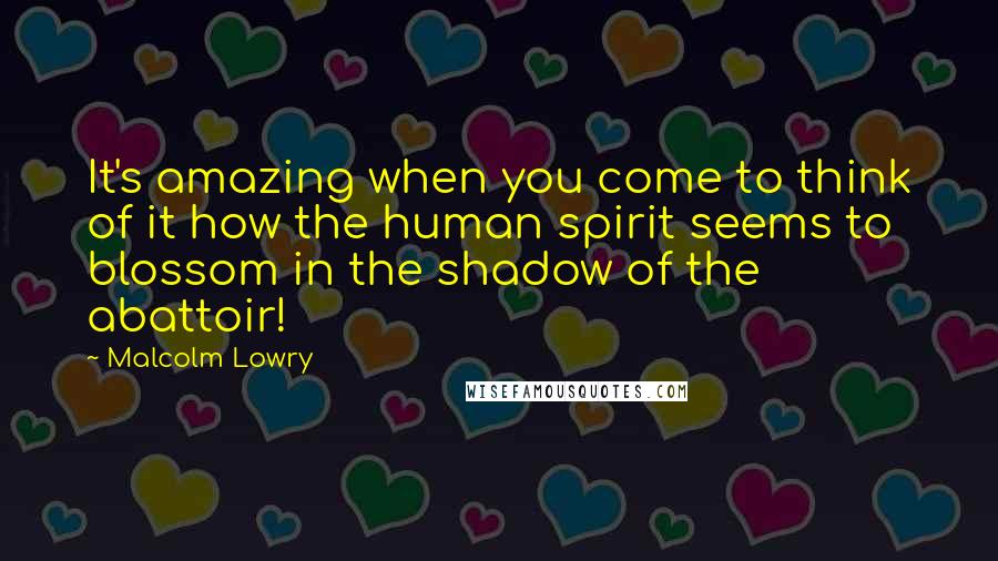 Malcolm Lowry Quotes: It's amazing when you come to think of it how the human spirit seems to blossom in the shadow of the abattoir!