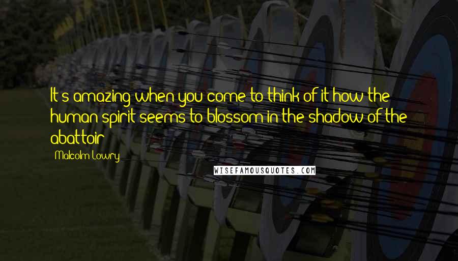 Malcolm Lowry Quotes: It's amazing when you come to think of it how the human spirit seems to blossom in the shadow of the abattoir!