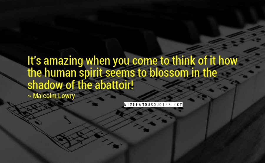 Malcolm Lowry Quotes: It's amazing when you come to think of it how the human spirit seems to blossom in the shadow of the abattoir!