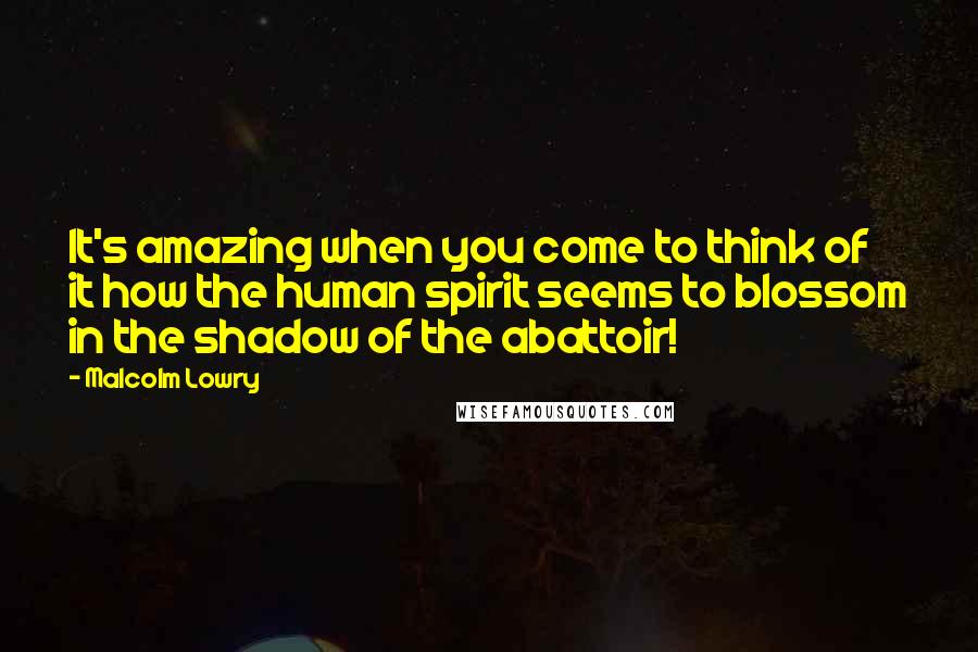 Malcolm Lowry Quotes: It's amazing when you come to think of it how the human spirit seems to blossom in the shadow of the abattoir!