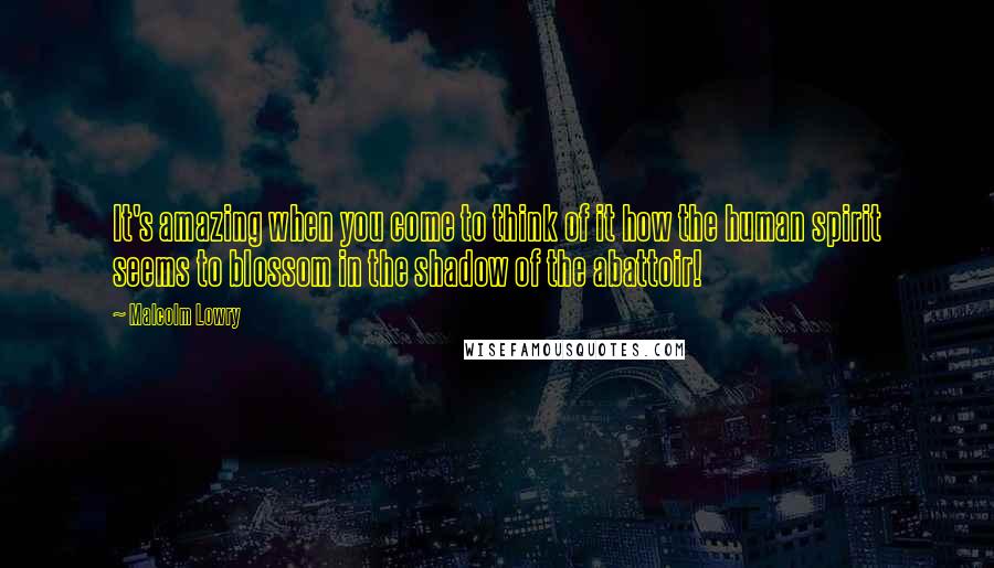 Malcolm Lowry Quotes: It's amazing when you come to think of it how the human spirit seems to blossom in the shadow of the abattoir!