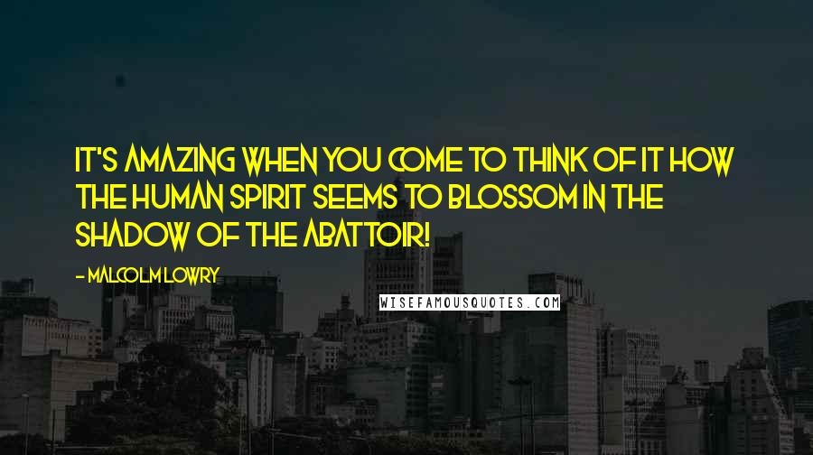 Malcolm Lowry Quotes: It's amazing when you come to think of it how the human spirit seems to blossom in the shadow of the abattoir!