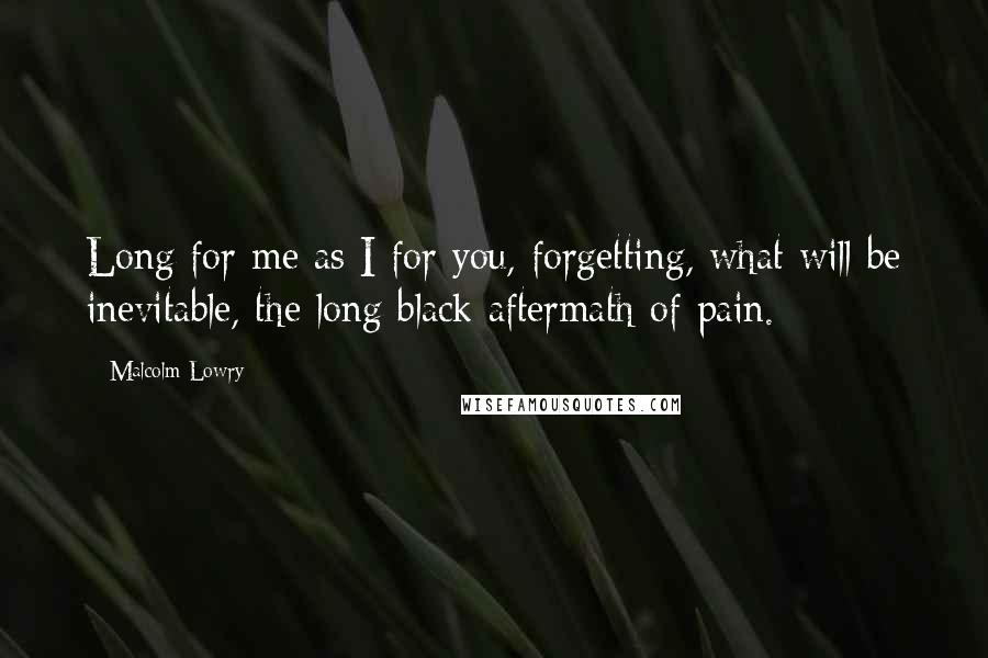 Malcolm Lowry Quotes: Long for me as I for you, forgetting, what will be inevitable, the long black aftermath of pain.