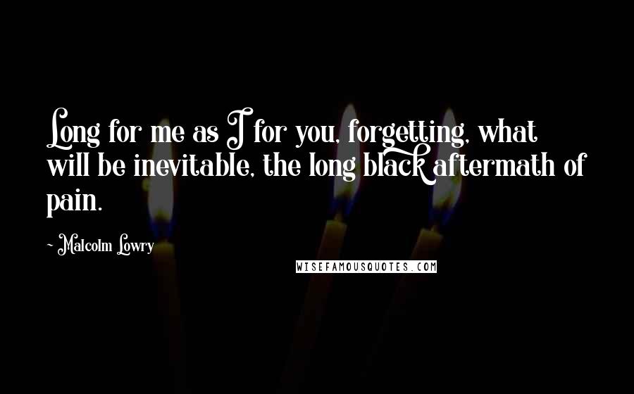 Malcolm Lowry Quotes: Long for me as I for you, forgetting, what will be inevitable, the long black aftermath of pain.