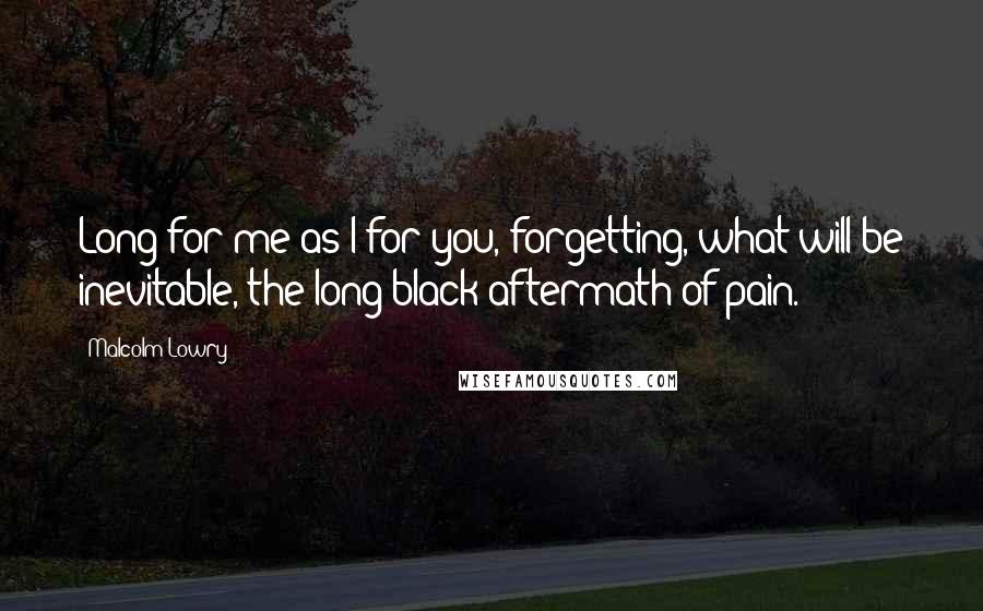 Malcolm Lowry Quotes: Long for me as I for you, forgetting, what will be inevitable, the long black aftermath of pain.