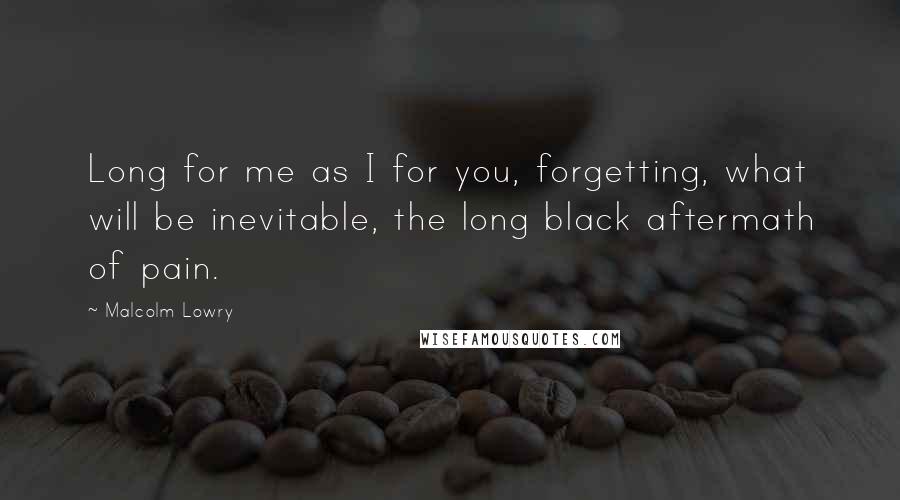 Malcolm Lowry Quotes: Long for me as I for you, forgetting, what will be inevitable, the long black aftermath of pain.