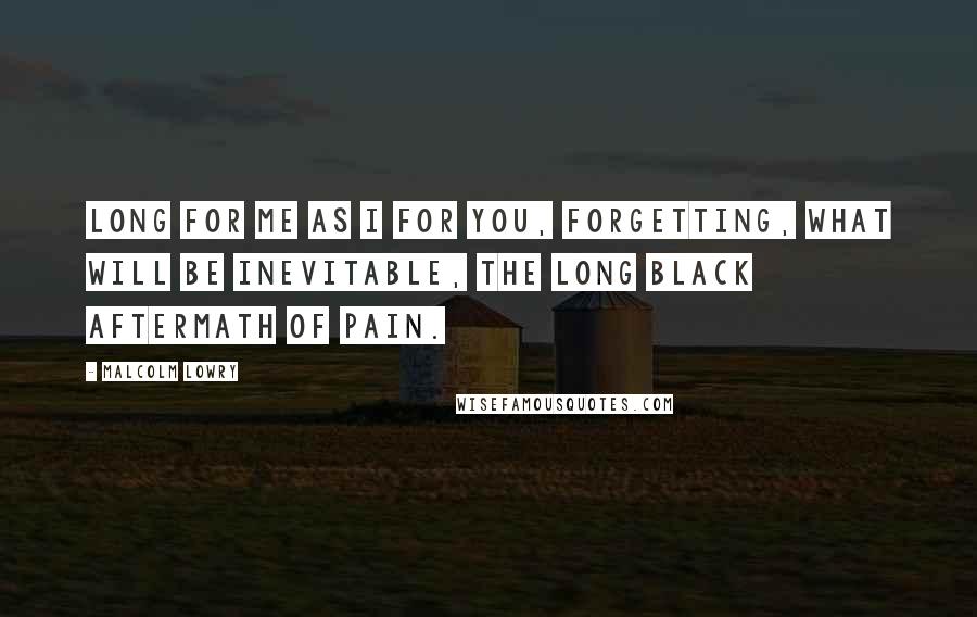 Malcolm Lowry Quotes: Long for me as I for you, forgetting, what will be inevitable, the long black aftermath of pain.