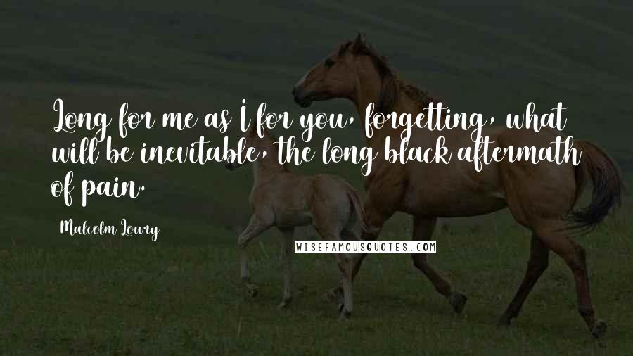 Malcolm Lowry Quotes: Long for me as I for you, forgetting, what will be inevitable, the long black aftermath of pain.
