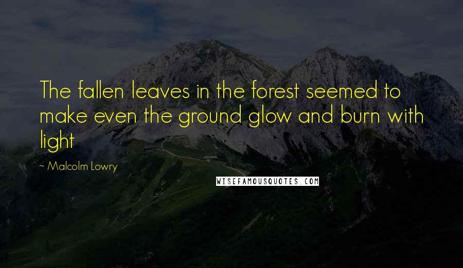 Malcolm Lowry Quotes: The fallen leaves in the forest seemed to make even the ground glow and burn with light
