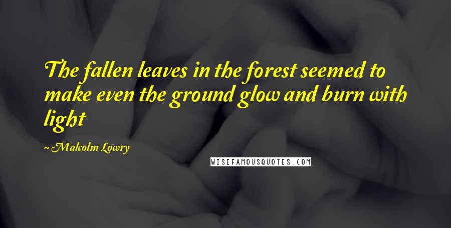 Malcolm Lowry Quotes: The fallen leaves in the forest seemed to make even the ground glow and burn with light