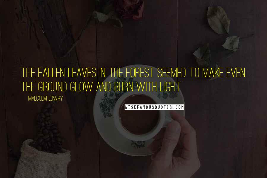 Malcolm Lowry Quotes: The fallen leaves in the forest seemed to make even the ground glow and burn with light