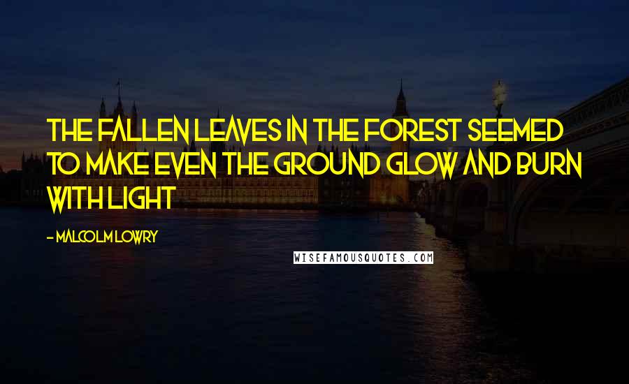 Malcolm Lowry Quotes: The fallen leaves in the forest seemed to make even the ground glow and burn with light