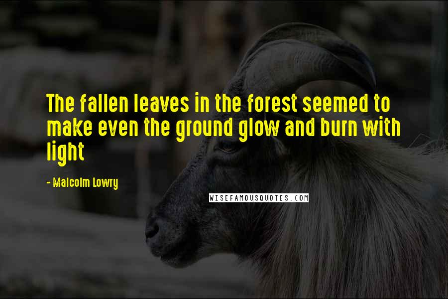 Malcolm Lowry Quotes: The fallen leaves in the forest seemed to make even the ground glow and burn with light